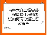 乌鲁木齐二级安装工程造价工程师考试如何高分通过怎么备考