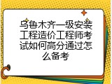 乌鲁木齐一级安装工程造价工程师考试如何高分通过怎么备考