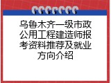 乌鲁木齐一级市政公用工程建造师报考资料推荐及就业方向介绍