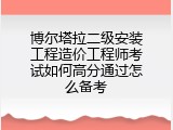 博尔塔拉二级安装工程造价工程师考试如何高分通过怎么备考