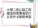 大理二级公路工程建造师需要满足什么条件才能报考呢