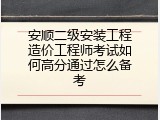 安顺二级安装工程造价工程师考试如何高分通过怎么备考