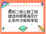揭阳二级公路工程建造师需要满足什么条件才能报考呢
