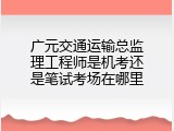 广元交通运输总监理工程师是机考还是笔试考场在哪里