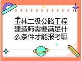 玉林二级公路工程建造师需要满足什么条件才能报考呢