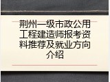 荆州一级市政公用工程建造师报考资料推荐及就业方向介绍