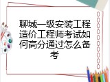 聊城一级安装工程造价工程师考试如何高分通过怎么备考