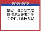 聊城二级公路工程建造师需要满足什么条件才能报考呢