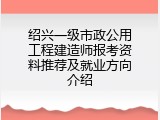 绍兴一级市政公用工程建造师报考资料推荐及就业方向介绍