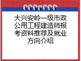 大兴安岭一级市政公用工程建造师报考资料推荐及就业方向介绍