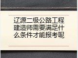 辽源二级公路工程建造师需要满足什么条件才能报考呢