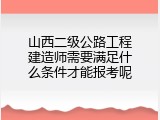 山西二级公路工程建造师需要满足什么条件才能报考呢