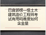 巴音郭楞一级土木建筑造价工程师考试有用吗难度如何含金量