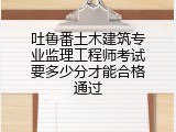 吐鲁番土木建筑专业监理工程师考试要多少分才能合格通过