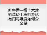 吐鲁番一级土木建筑造价工程师考试有用吗难度如何含金量