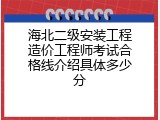 海北二级安装工程造价工程师考试合格线介绍具体多少分