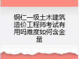 铜仁一级土木建筑造价工程师考试有用吗难度如何含金量