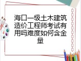 海口一级土木建筑造价工程师考试有用吗难度如何含金量