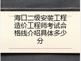 海口二级安装工程造价工程师考试合格线介绍具体多少分