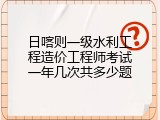 日喀则一级水利工程造价工程师考试一年几次共多少题