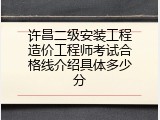 许昌二级安装工程造价工程师考试合格线介绍具体多少分