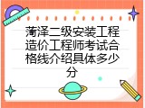 菏泽二级安装工程造价工程师考试合格线介绍具体多少分