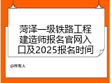 菏泽一级铁路工程建造师报名官网入口及2025报名时间