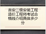 吉安二级安装工程造价工程师考试合格线介绍具体多少分