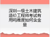 深圳一级土木建筑造价工程师考试有用吗难度如何含金量