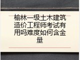 榆林一级土木建筑造价工程师考试有用吗难度如何含金量