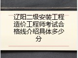 辽阳二级安装工程造价工程师考试合格线介绍具体多少分