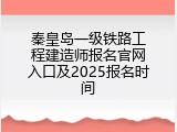 秦皇岛一级铁路工程建造师报名官网入口及2025报名时间