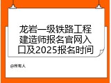 龙岩一级铁路工程建造师报名官网入口及2025报名时间