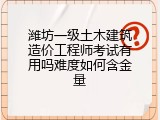 潍坊一级土木建筑造价工程师考试有用吗难度如何含金量