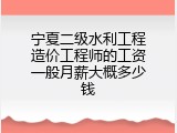 宁夏二级水利工程造价工程师的工资一般月薪大概多少钱