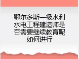 鄂尔多斯一级水利水电工程建造师是否需要继续教育呢如何进行