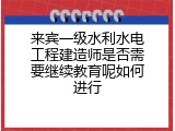 来宾一级水利水电工程建造师是否需要继续教育呢如何进行