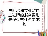 庆阳水利专业监理工程师的报名费用是多少有什么要求呢