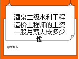 酒泉二级水利工程造价工程师的工资一般月薪大概多少钱