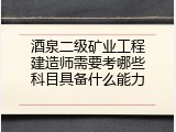 酒泉二级矿业工程建造师需要考哪些科目具备什么能力