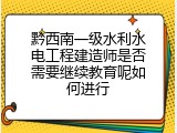 黔西南一级水利水电工程建造师是否需要继续教育呢如何进行