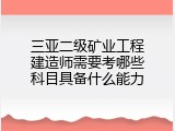 三亚二级矿业工程建造师需要考哪些科目具备什么能力