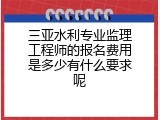 三亚水利专业监理工程师的报名费用是多少有什么要求呢