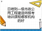 日喀则一级市政公用工程建造师报考培训课程哪家机构的好