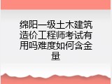 绵阳一级土木建筑造价工程师考试有用吗难度如何含金量