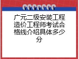 广元二级安装工程造价工程师考试合格线介绍具体多少分