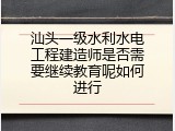 汕头一级水利水电工程建造师是否需要继续教育呢如何进行