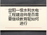 益阳一级水利水电工程建造师是否需要继续教育呢如何进行