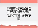 郴州水利专业监理工程师的报名费用是多少有什么要求呢