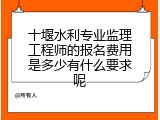 十堰水利专业监理工程师的报名费用是多少有什么要求呢